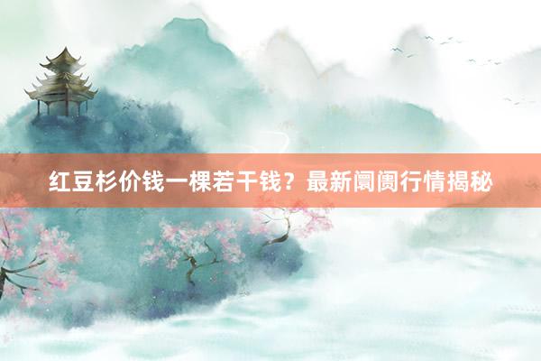 红豆杉价钱一棵若干钱？最新阛阓行情揭秘