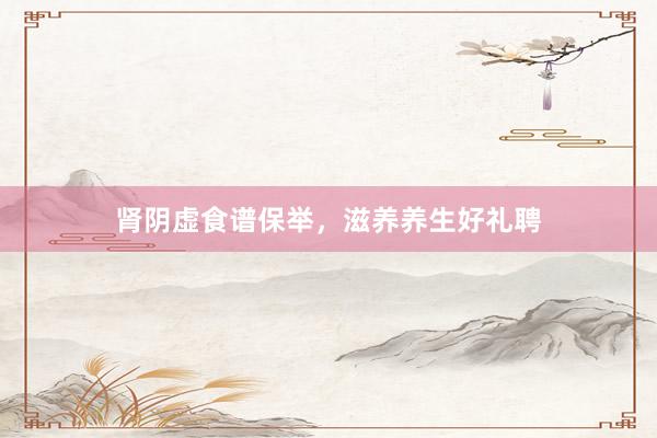 肾阴虚食谱保举，滋养养生好礼聘